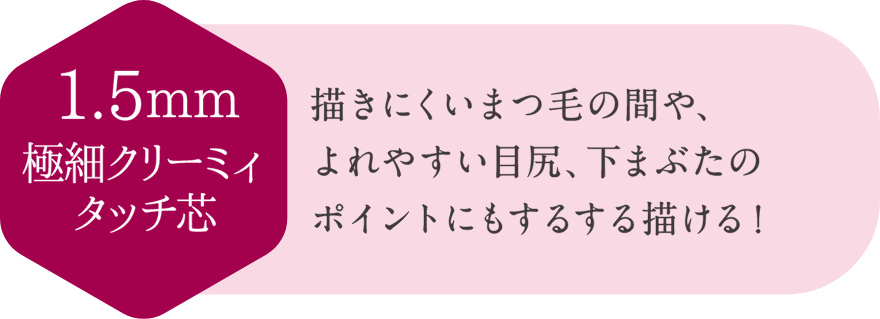 1.5mm極細クリーミィータッチ芯 描きにくいまつ毛の間や、よれやすい目尻、下まぶたのポイントにもするする描ける